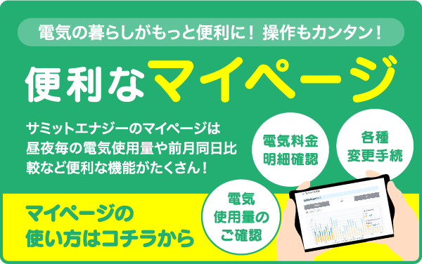 便利なマイページ。サミットエナジーのマイページは昼夜毎の電気使用量や前月同日比較など便利な機能がたくさん。マイページの使い方はこちら。