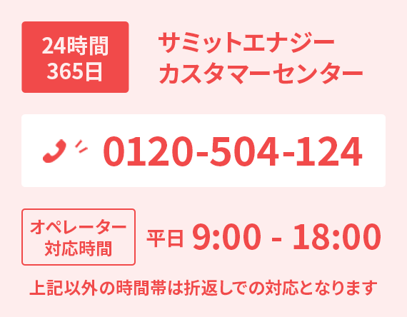 24時間365日サミットエナジーカスタマーセンター 0120-504-124。平日 9:00 - 18:00オペレーター対応時間。
