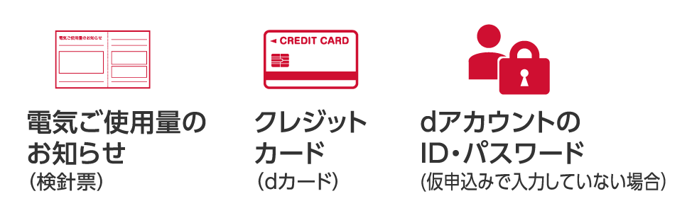 クレジットカード（dカード）、電気ご使用量のお知らせ（検針票）、dアカウントのID・パスワード（仮申込みで入力していない場合）