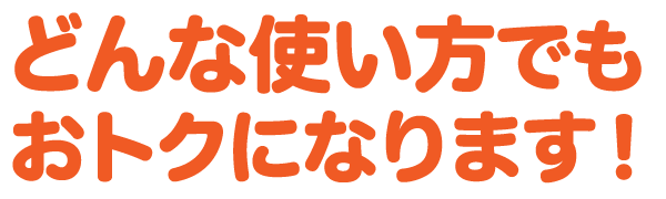 どんな使い方 でも おトクになります!