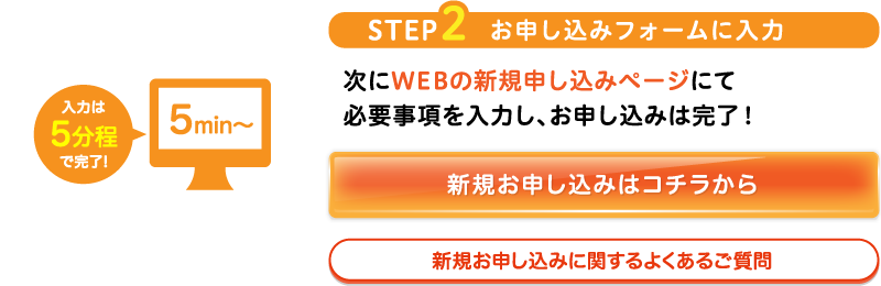 STEP2お申し込みフォームに入力次にWEBの新規申し込みページにて必要事項を入力し、お申し込みは完了！新規お申し込みはコチラから新規お申し込みに関するよくあるご質問