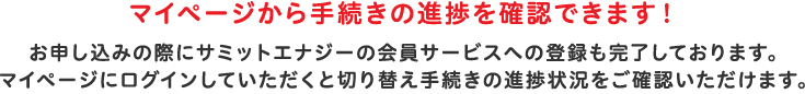 マイページから手続きの進捗を確認できます！お申し込みの際にサミットエナジーの会員サービスへの登録も完了しております。マイページにログインしていただくと切替え手続きの進捗状況をご確認いただけます。マイページへログイン