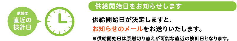 供給開始日をお知らせします供給開始日が決定しますと、お知らせのメールをお送りいたします。※供給開始日は原則切替えが可能な直近の検針日となります。