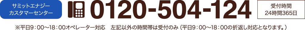 サミットエナジーカスタマーセンター 0120-504-124 受付時間24時間365日。平日9時から18時オペレーター対応、左記以外の時間帯は受付のみ(平日9時から18時の折り返し対応となります)