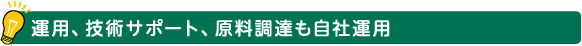 運用、技術サポート、原料調達も自社運用